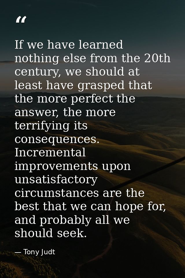 If we have learned nothing else from the 20th century, we should at least have grasped that the more perfect the answer, — Tony Judt