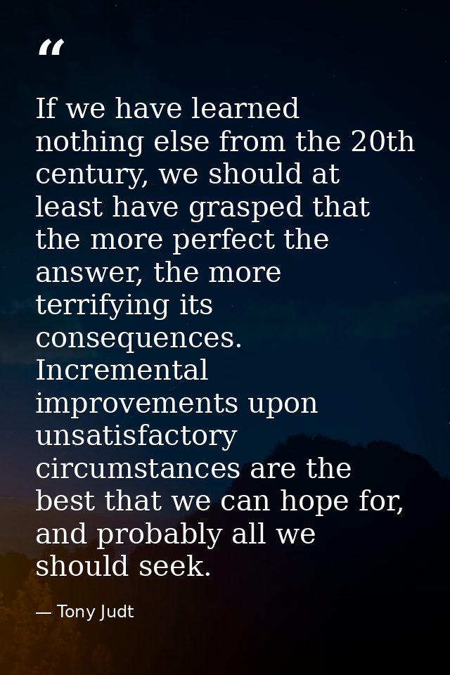 If we have learned nothing else from the 20th century, we should at least have grasped that the more perfect the answer, — Tony Judt