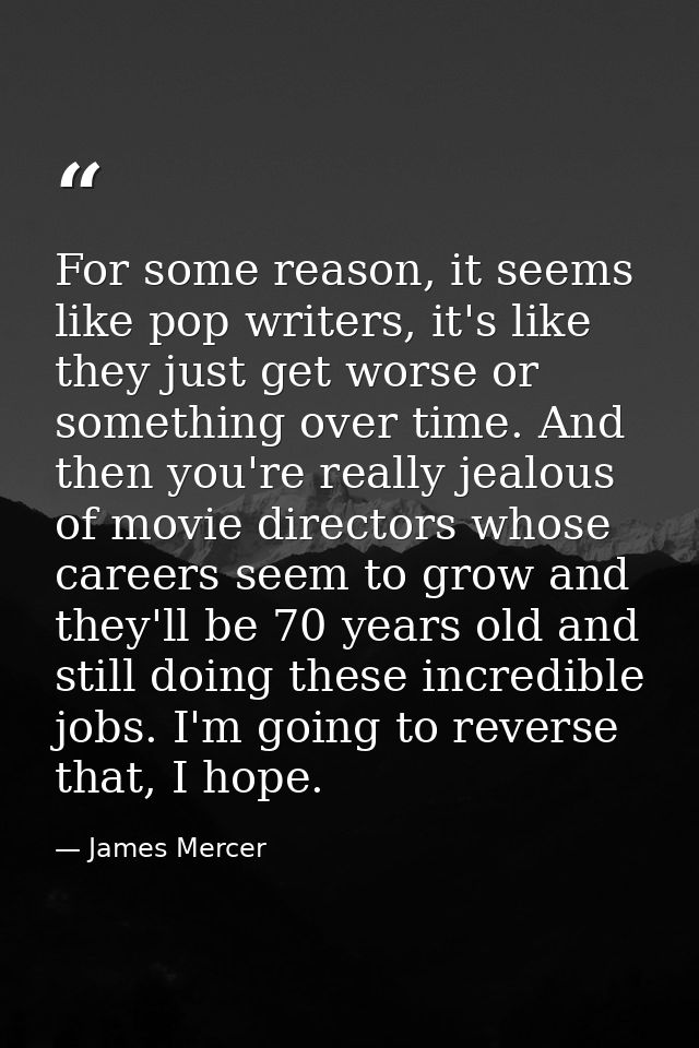 For some reason, it seems like pop writers, it's like they just get worse or something over time. And then you're really — James Mercer