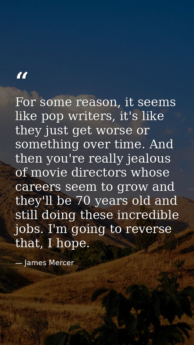For some reason, it seems like pop writers, it's like they just get worse or something over time. And then you're really — James Mercer