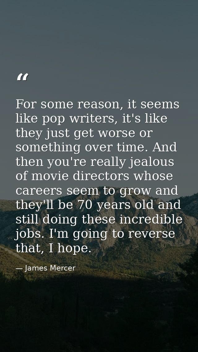 For some reason, it seems like pop writers, it's like they just get worse or something over time. And then you're really — James Mercer