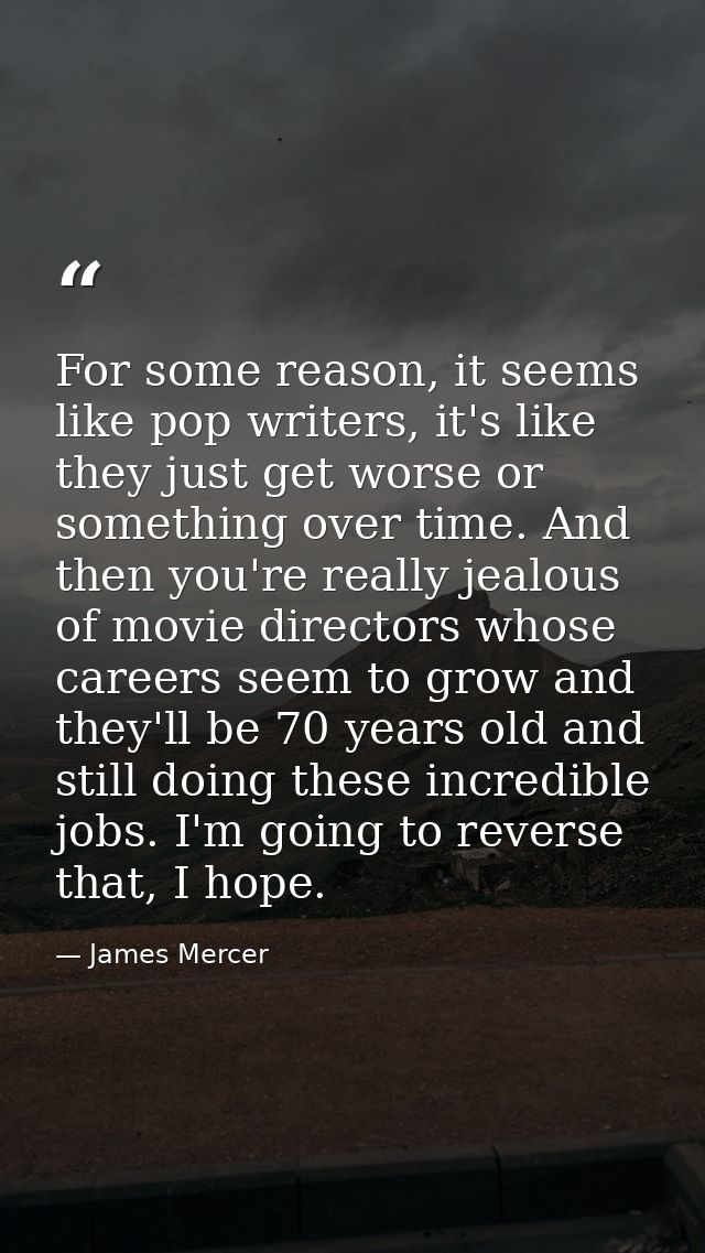 For some reason, it seems like pop writers, it's like they just get worse or something over time. And then you're really — James Mercer