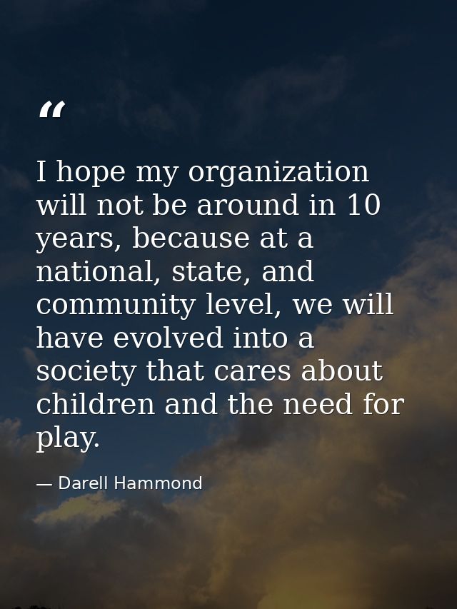 I hope my organization will not be around in 10 years, because at a national, state, and community level, we will have e — Darell Hammond