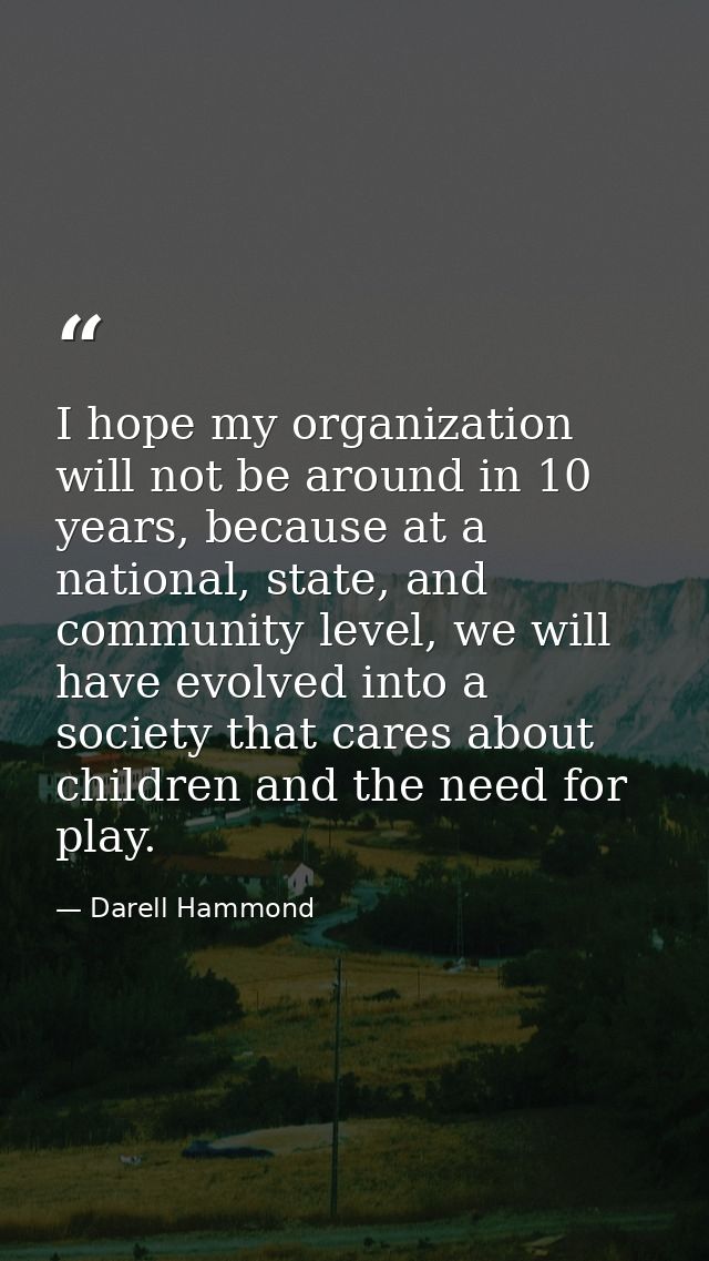 I hope my organization will not be around in 10 years, because at a national, state, and community level, we will have e — Darell Hammond