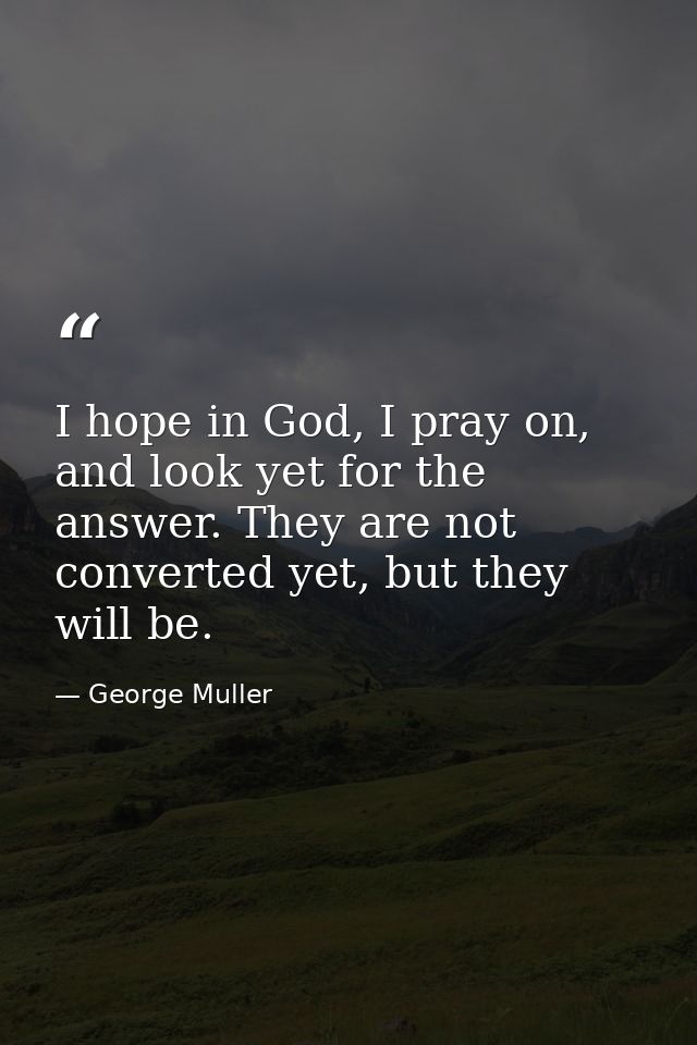 I hope in God, I pray on, and look yet for the answer. They are not converted yet, but they will be. — George Muller