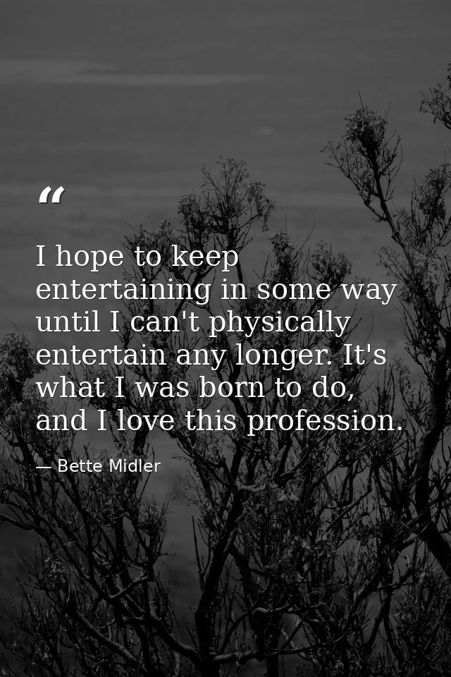 I hope to keep entertaining in some way until I can't physically entertain any longer. It's what I was born to do, and I — Bette Midler