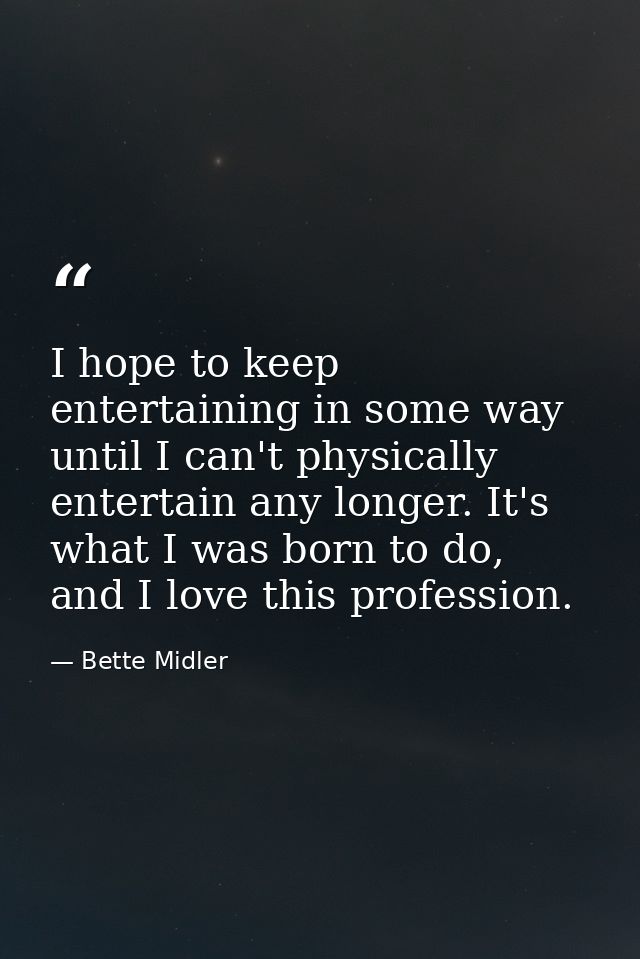 I hope to keep entertaining in some way until I can't physically entertain any longer. It's what I was born to do, and I — Bette Midler