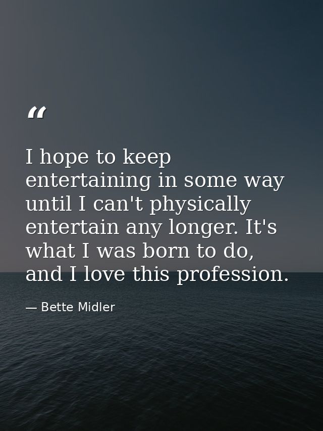 I hope to keep entertaining in some way until I can't physically entertain any longer. It's what I was born to do, and I — Bette Midler