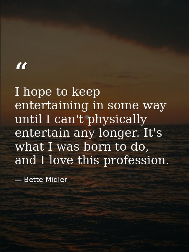 I hope to keep entertaining in some way until I can't physically entertain any longer. It's what I was born to do, and I — Bette Midler