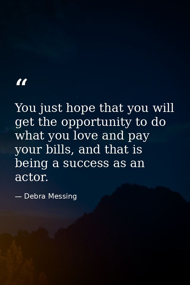 You just hope that you will get the opportunity to do what you love and pay your bills, and that is being a success as a — Debra Messing