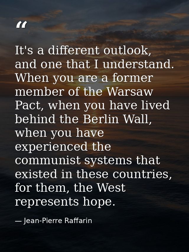 It's a different outlook, and one that I understand. When you are a former member of the Warsaw Pact, when you have live — Jean-Pierre Raffarin