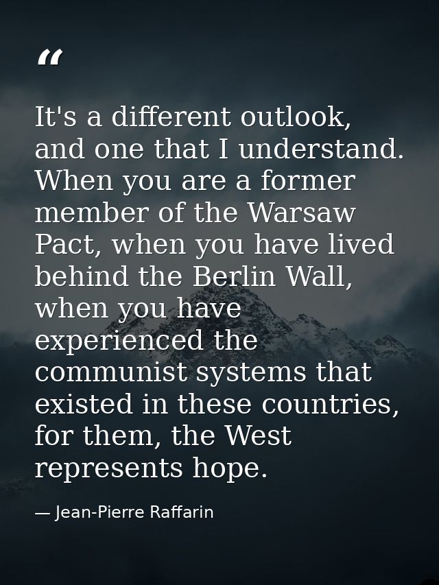 It's a different outlook, and one that I understand. When you are a former member of the Warsaw Pact, when you have live — Jean-Pierre Raffarin