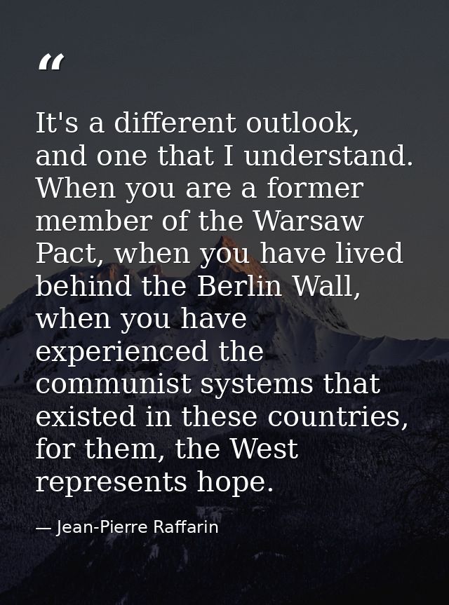 It's a different outlook, and one that I understand. When you are a former member of the Warsaw Pact, when you have live — Jean-Pierre Raffarin