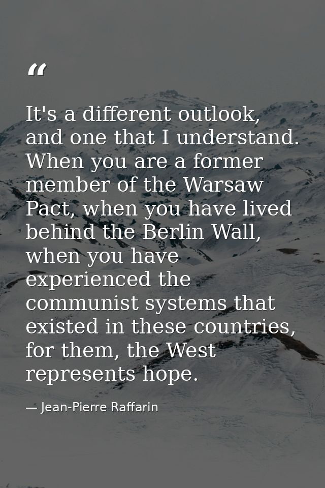 It's a different outlook, and one that I understand. When you are a former member of the Warsaw Pact, when you have live — Jean-Pierre Raffarin