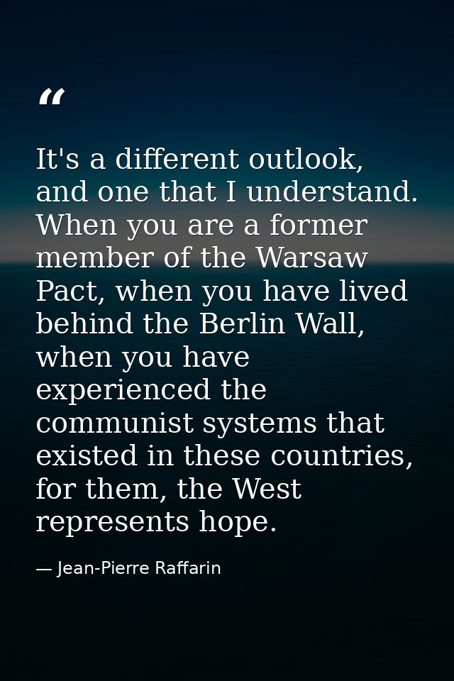 It's a different outlook, and one that I understand. When you are a former member of the Warsaw Pact, when you have live — Jean-Pierre Raffarin