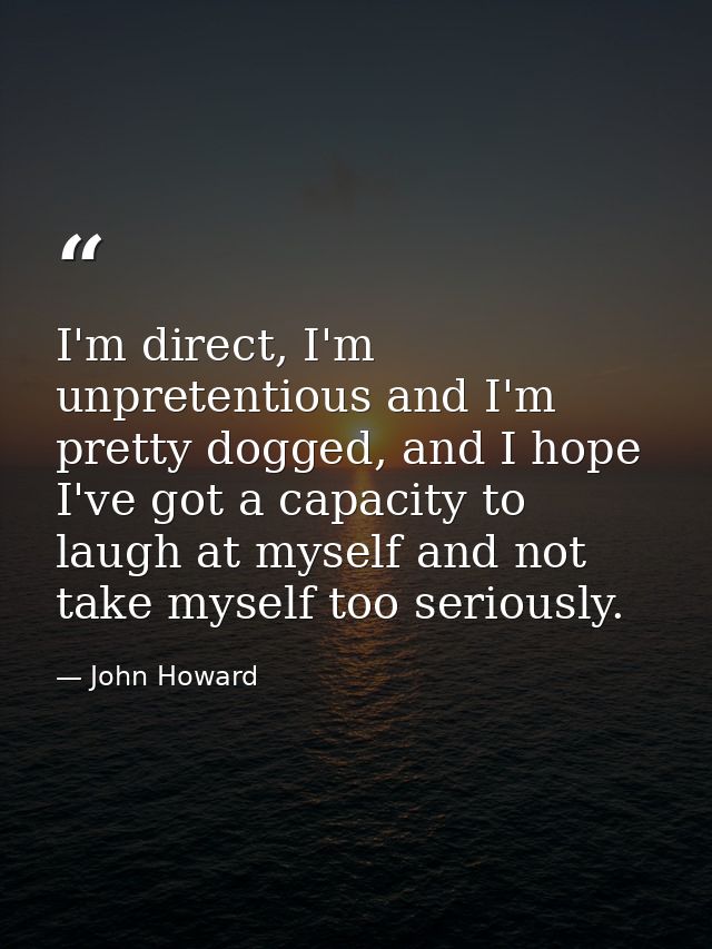 I'm direct, I'm unpretentious and I'm pretty dogged, and I hope I've got a capacity to laugh at myself and not take myse — John Howard