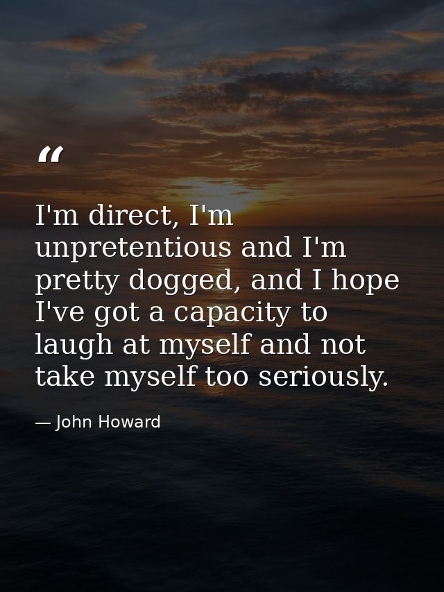I'm direct, I'm unpretentious and I'm pretty dogged, and I hope I've got a capacity to laugh at myself and not take myse — John Howard