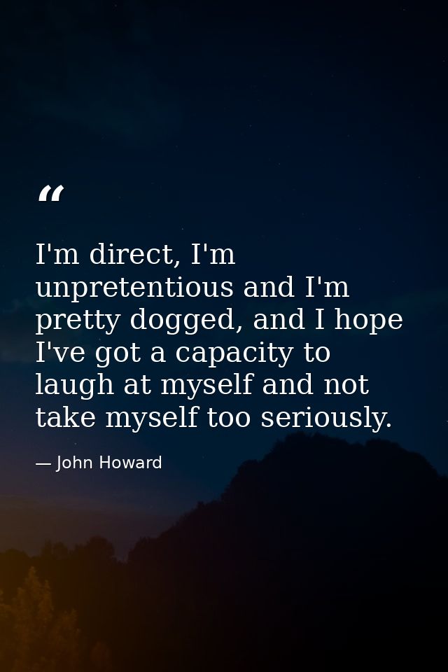 I'm direct, I'm unpretentious and I'm pretty dogged, and I hope I've got a capacity to laugh at myself and not take myse — John Howard
