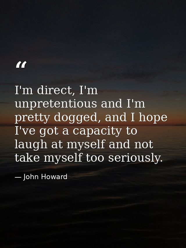 I'm direct, I'm unpretentious and I'm pretty dogged, and I hope I've got a capacity to laugh at myself and not take myse — John Howard