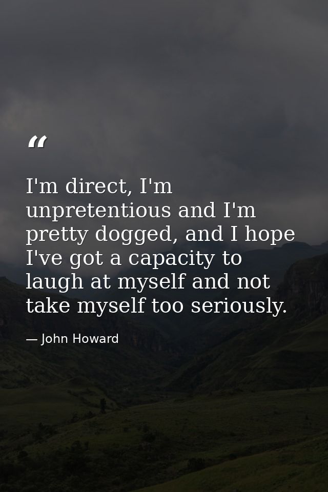 I'm direct, I'm unpretentious and I'm pretty dogged, and I hope I've got a capacity to laugh at myself and not take myse — John Howard