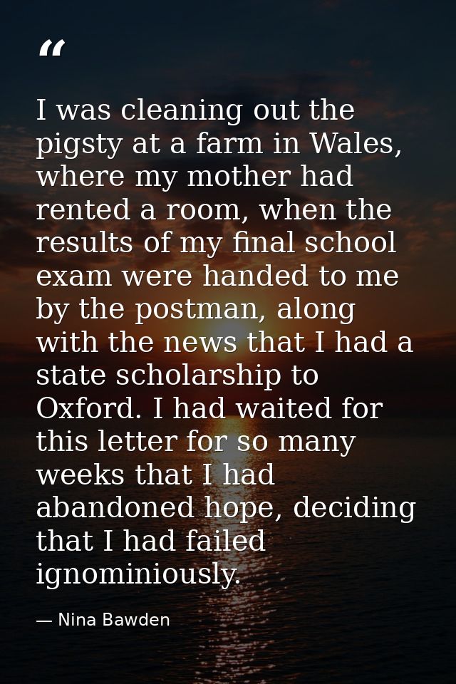 I was cleaning out the pigsty at a farm in Wales, where my mother had rented a room, when the results of my final school — Nina Bawden