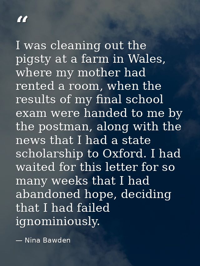 I was cleaning out the pigsty at a farm in Wales, where my mother had rented a room, when the results of my final school — Nina Bawden