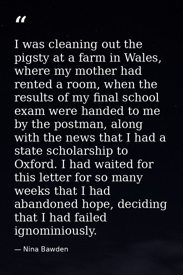 I was cleaning out the pigsty at a farm in Wales, where my mother had rented a room, when the results of my final school — Nina Bawden