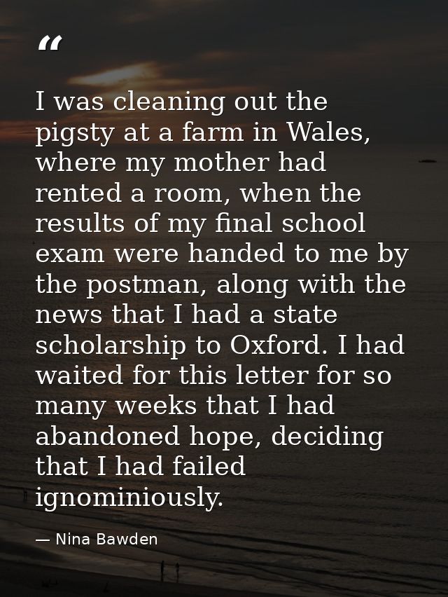 I was cleaning out the pigsty at a farm in Wales, where my mother had rented a room, when the results of my final school — Nina Bawden