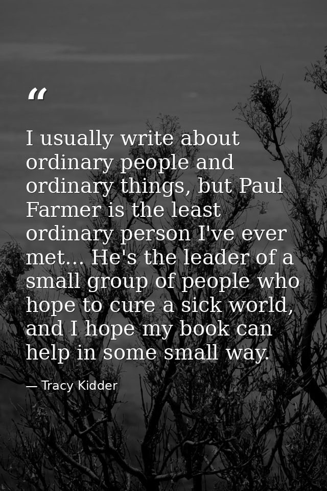I usually write about ordinary people and ordinary things, but Paul Farmer is the least ordinary person I've ever met... — Tracy Kidder