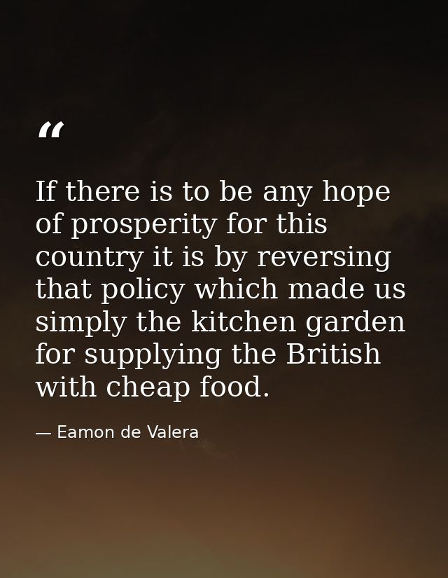 If there is to be any hope of prosperity for this country it is by reversing that policy which made us simply the kitche — Eamon de Valera