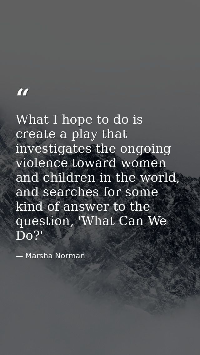What I hope to do is create a play that investigates the ongoing violence toward women and children in the world, and se — Marsha Norman