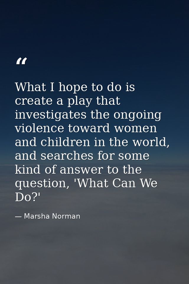 What I hope to do is create a play that investigates the ongoing violence toward women and children in the world, and se — Marsha Norman