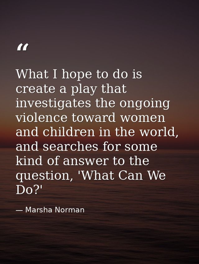 What I hope to do is create a play that investigates the ongoing violence toward women and children in the world, and se — Marsha Norman