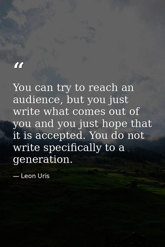 You can try to reach an audience, but you just write what comes out of you and you just hope that it is accepted. You do — Leon Uris