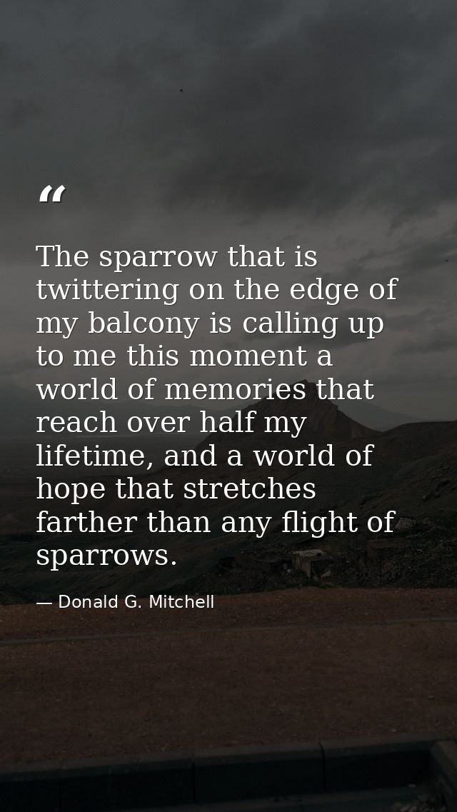 The sparrow that is twittering on the edge of my balcony is calling up to me this moment a world of memories that reach  — Donald G. Mitchell
