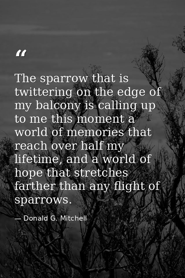 The sparrow that is twittering on the edge of my balcony is calling up to me this moment a world of memories that reach  — Donald G. Mitchell