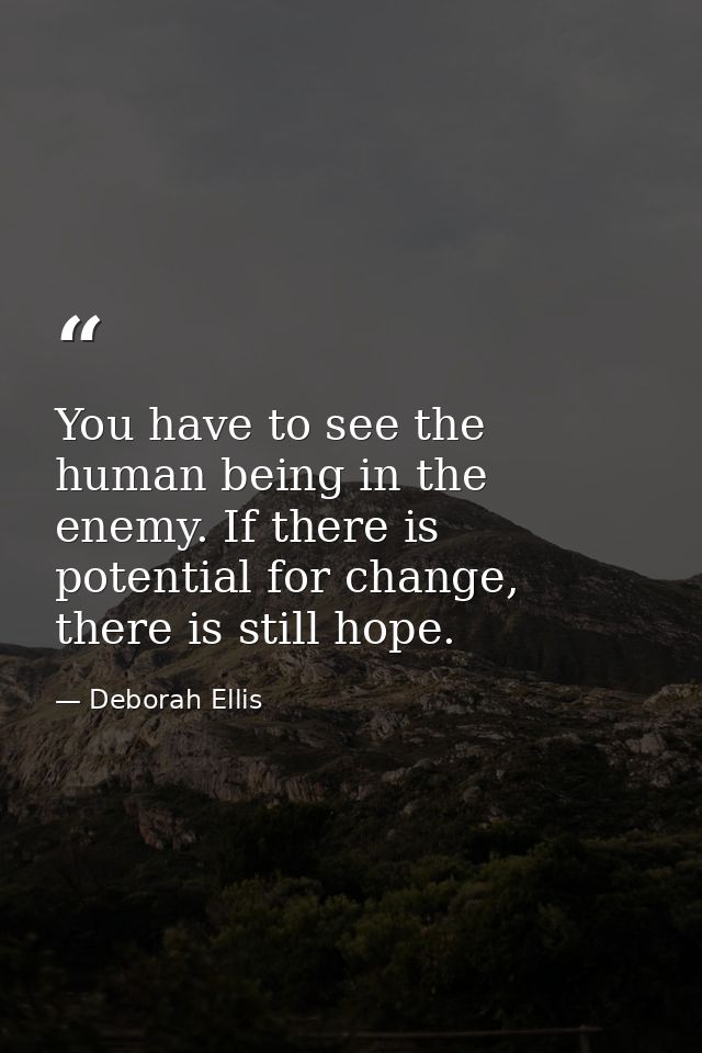 You have to see the human being in the enemy. If there is potential for change, there is still hope. — Deborah Ellis