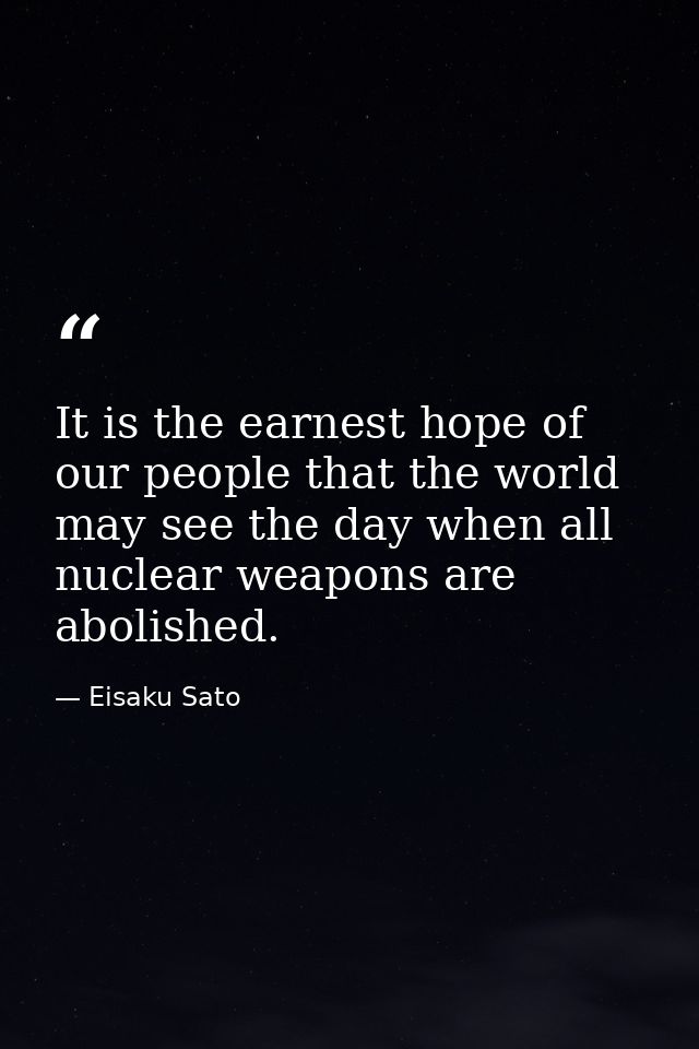 It is the earnest hope of our people that the world may see the day when all nuclear weapons are abolished. — Eisaku Sato