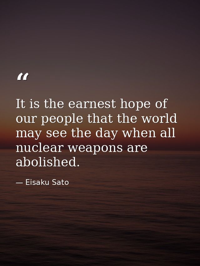 It is the earnest hope of our people that the world may see the day when all nuclear weapons are abolished. — Eisaku Sato