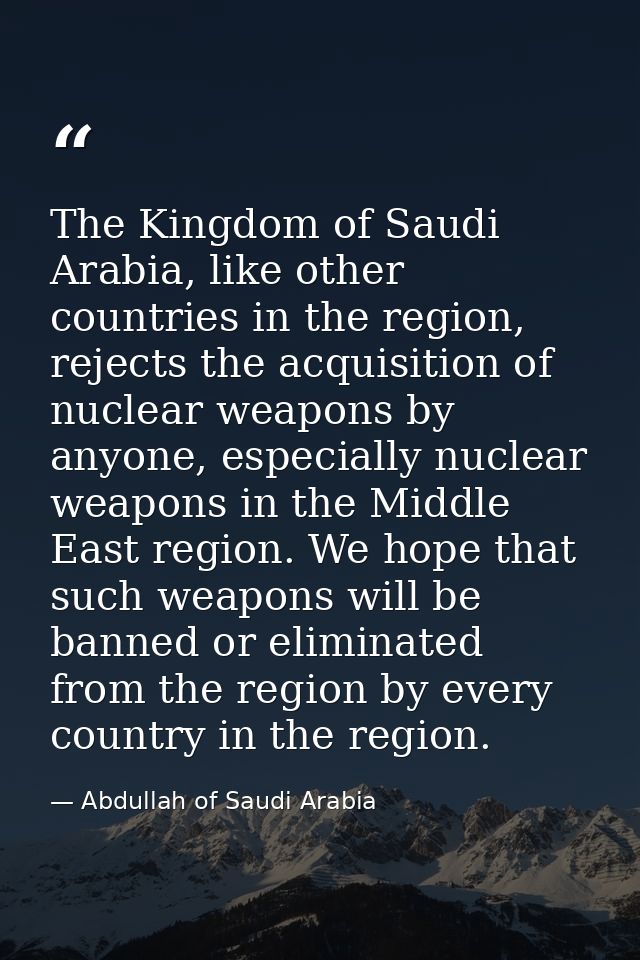 The Kingdom of Saudi Arabia, like other countries in the region, rejects the acquisition of nuclear weapons by anyone, e — Abdullah of Saudi Arabia