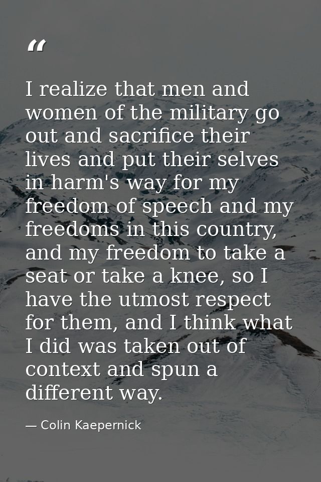 I realize that men and women of the military go out and sacrifice their lives and put their selves in harm's way for my  — Colin Kaepernick