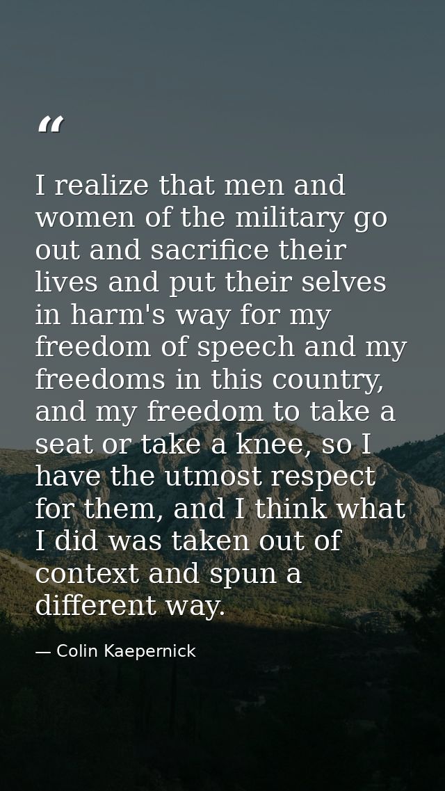 I realize that men and women of the military go out and sacrifice their lives and put their selves in harm's way for my  — Colin Kaepernick