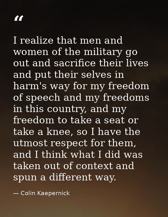 I realize that men and women of the military go out and sacrifice their lives and put their selves in harm's way for my  — Colin Kaepernick