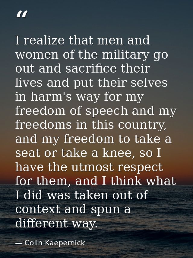 I realize that men and women of the military go out and sacrifice their lives and put their selves in harm's way for my  — Colin Kaepernick