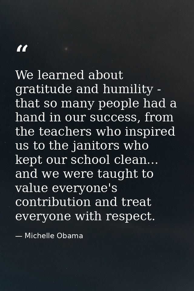We learned about gratitude and humility - that so many people had a hand in our success, from the teachers who inspired  — Michelle Obama