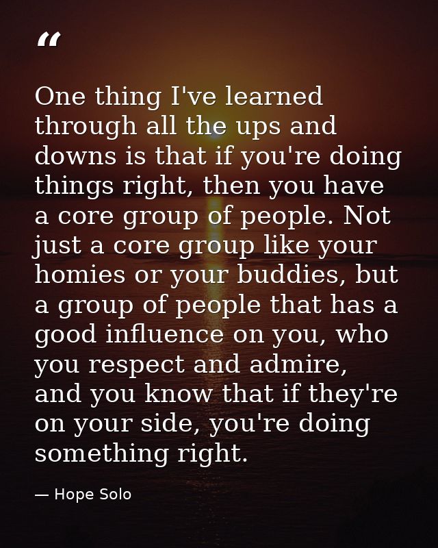 One thing I've learned through all the ups and downs is that if you're doing things right, then you have a core group of — Hope Solo