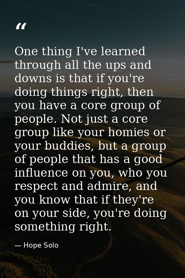 One thing I've learned through all the ups and downs is that if you're doing things right, then you have a core group of — Hope Solo