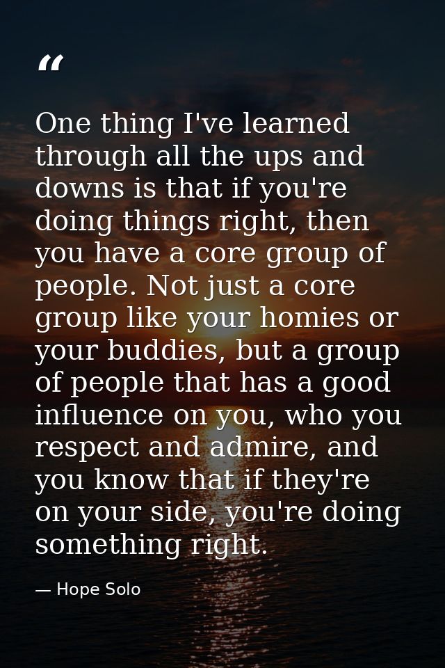 One thing I've learned through all the ups and downs is that if you're doing things right, then you have a core group of — Hope Solo