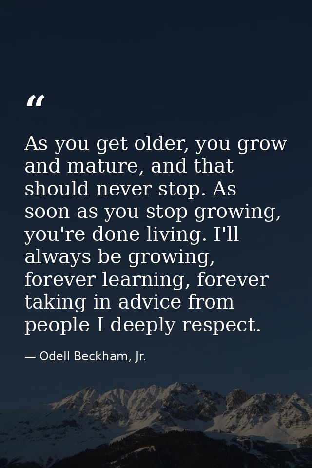 As you get older, you grow and mature, and that should never stop. As soon as you stop growing, you're done living. I'll — Odell Beckham, Jr.