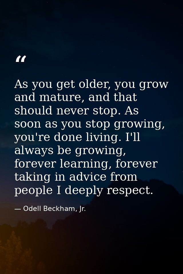 As you get older, you grow and mature, and that should never stop. As soon as you stop growing, you're done living. I'll — Odell Beckham, Jr.